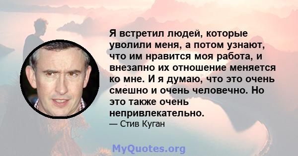 Я встретил людей, которые уволили меня, а потом узнают, что им нравится моя работа, и внезапно их отношение меняется ко мне. И я думаю, что это очень смешно и очень человечно. Но это также очень непривлекательно.