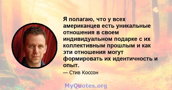 Я полагаю, что у всех американцев есть уникальные отношения в своем индивидуальном подарке с их коллективным прошлым и как эти отношения могут формировать их идентичность и опыт.