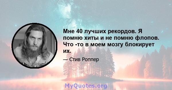 Мне 40 лучших рекордов. Я помню хиты и не помню флопов. Что -то в моем мозгу блокирует их.