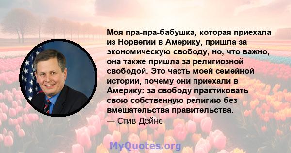 Моя пра-пра-бабушка, которая приехала из Норвегии в Америку, пришла за экономическую свободу, но, что важно, она также пришла за религиозной свободой. Это часть моей семейной истории, почему они приехали в Америку: за