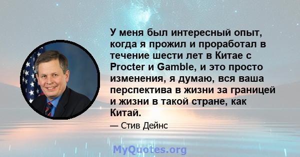 У меня был интересный опыт, когда я прожил и проработал в течение шести лет в Китае с Procter и Gamble, и это просто изменения, я думаю, вся ваша перспектива в жизни за границей и жизни в такой стране, как Китай.