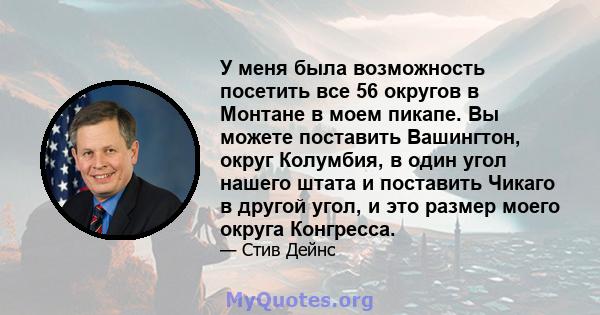 У меня была возможность посетить все 56 округов в Монтане в моем пикапе. Вы можете поставить Вашингтон, округ Колумбия, в один угол нашего штата и поставить Чикаго в другой угол, и это размер моего округа Конгресса.