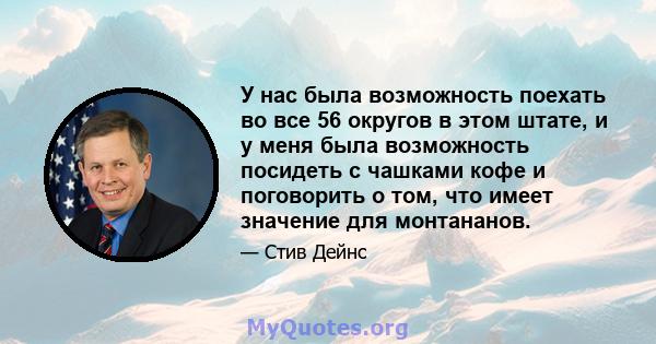 У нас была возможность поехать во все 56 округов в этом штате, и у меня была возможность посидеть с чашками кофе и поговорить о том, что имеет значение для монтананов.