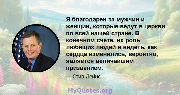 Я благодарен за мужчин и женщин, которые ведут в церкви по всей нашей стране. В конечном счете, их роль любящих людей и видеть, как сердца изменились, вероятно, является величайшим призванием.