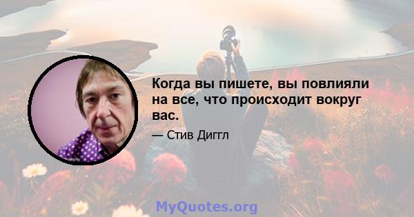 Когда вы пишете, вы повлияли на все, что происходит вокруг вас.