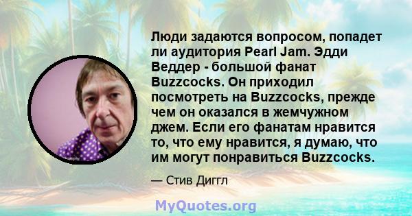 Люди задаются вопросом, попадет ли аудитория Pearl Jam. Эдди Веддер - большой фанат Buzzcocks. Он приходил посмотреть на Buzzcocks, прежде чем он оказался в жемчужном джем. Если его фанатам нравится то, что ему