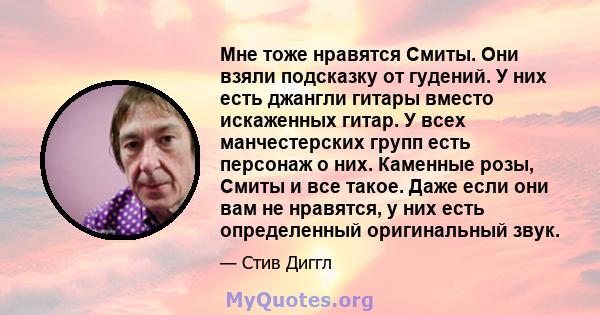 Мне тоже нравятся Смиты. Они взяли подсказку от гудений. У них есть джангли гитары вместо искаженных гитар. У всех манчестерских групп есть персонаж о них. Каменные розы, Смиты и все такое. Даже если они вам не