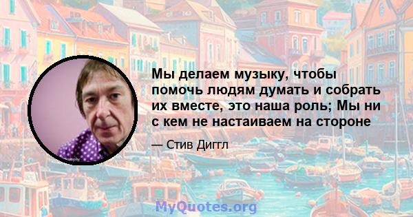 Мы делаем музыку, чтобы помочь людям думать и собрать их вместе, это наша роль; Мы ни с кем не настаиваем на стороне