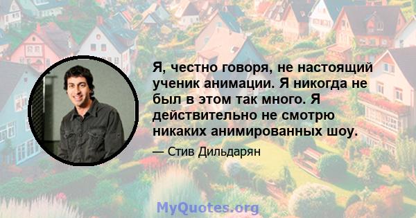 Я, честно говоря, не настоящий ученик анимации. Я никогда не был в этом так много. Я действительно не смотрю никаких анимированных шоу.