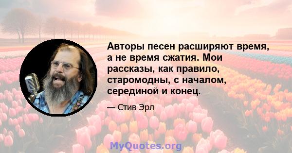 Авторы песен расширяют время, а не время сжатия. Мои рассказы, как правило, старомодны, с началом, серединой и конец.