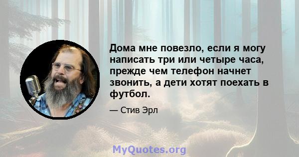 Дома мне повезло, если я могу написать три или четыре часа, прежде чем телефон начнет звонить, а дети хотят поехать в футбол.