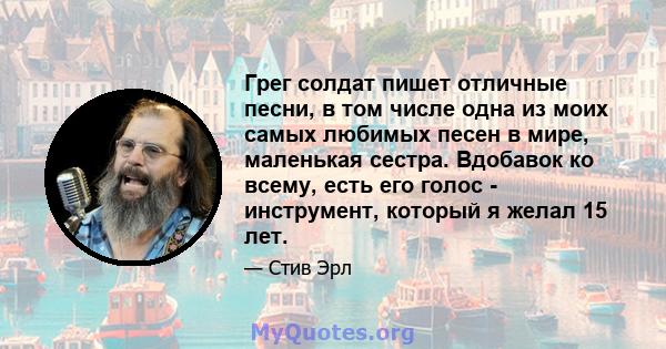 Грег солдат пишет отличные песни, в том числе одна из моих самых любимых песен в мире, маленькая сестра. Вдобавок ко всему, есть его голос - инструмент, который я желал 15 лет.