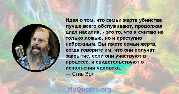 Идея о том, что семьи жертв убийства лучше всего обслуживают, продолжая цикл насилия, - это то, что я считаю не только ложью, но и преступно небрежным. Вы лжете семьи жертв, когда говорите им, что они получат закрытие,