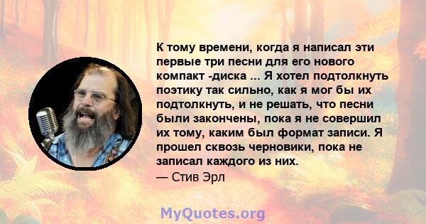 К тому времени, когда я написал эти первые три песни для его нового компакт -диска ... Я хотел подтолкнуть поэтику так сильно, как я мог бы их подтолкнуть, и не решать, что песни были закончены, пока я не совершил их