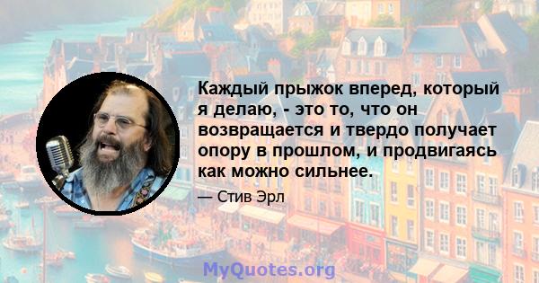 Каждый прыжок вперед, который я делаю, - это то, что он возвращается и твердо получает опору в прошлом, и продвигаясь как можно сильнее.