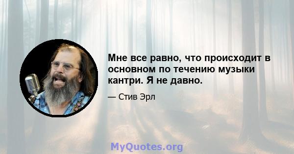 Мне все равно, что происходит в основном по течению музыки кантри. Я не давно.