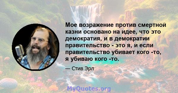 Мое возражение против смертной казни основано на идее, что это демократия, и в демократии правительство - это я, и если правительство убивает кого -то, я убиваю кого -то.