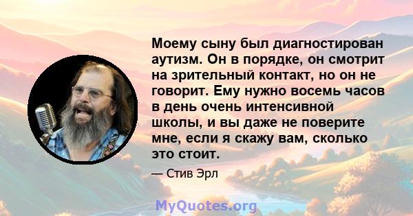 Моему сыну был диагностирован аутизм. Он в порядке, он смотрит на зрительный контакт, но он не говорит. Ему нужно восемь часов в день очень интенсивной школы, и вы даже не поверите мне, если я скажу вам, сколько это