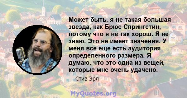 Может быть, я не такая большая звезда, как Брюс Спрингстин, потому что я не так хорош. Я не знаю. Это не имеет значения. У меня все еще есть аудитория определенного размера. Я думаю, что это одна из вещей, которые мне