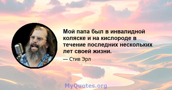 Мой папа был в инвалидной коляске и на кислороде в течение последних нескольких лет своей жизни.