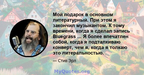 Мой подарок в основном литературный. При этом я закончил музыкантом. К тому времени, когда я сделал запись Bluegrass ... Я более впечатлен собой, когда я подталкиваю конверт, чем я, когда я толкаю это литеральностью.