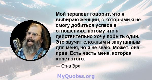 Мой терапевт говорит, что я выбираю женщин, с которыми я не смогу добиться успеха в отношениях, потому что я действительно хочу побыть один. Это звучит сложным и запутанным для меня, но я не знаю. Может, она прав. Есть