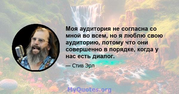 Моя аудитория не согласна со мной во всем, но я люблю свою аудиторию, потому что они совершенно в порядке, когда у нас есть диалог.