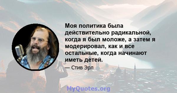 Моя политика была действительно радикальной, когда я был моложе, а затем я модерировал, как и все остальные, когда начинают иметь детей.