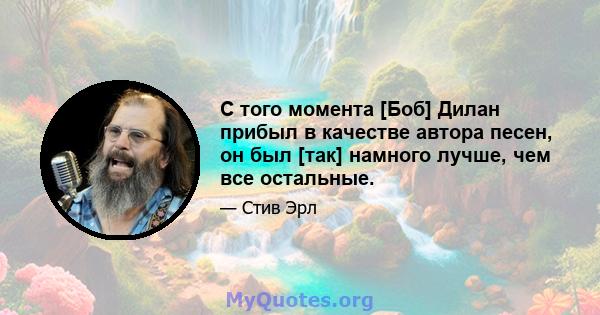 С того момента [Боб] Дилан прибыл в качестве автора песен, он был [так] намного лучше, чем все остальные.