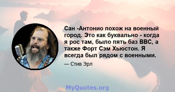 Сан -Антонио похож на военный город. Это как буквально - когда я рос там, было пять баз ВВС, а также Форт Сэм Хьюстон. Я всегда был рядом с военными.