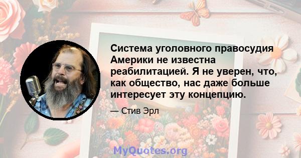 Система уголовного правосудия Америки не известна реабилитацией. Я не уверен, что, как общество, нас даже больше интересует эту концепцию.