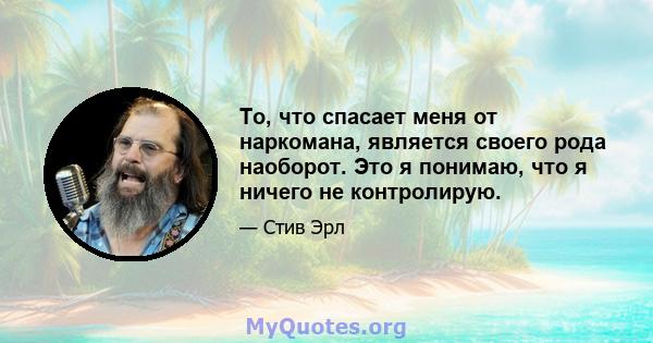 То, что спасает меня от наркомана, является своего рода наоборот. Это я понимаю, что я ничего не контролирую.