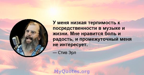 У меня низкая терпимость к посредственности в музыке и жизни. Мне нравится боль и радость, и промежуточный меня не интересует.