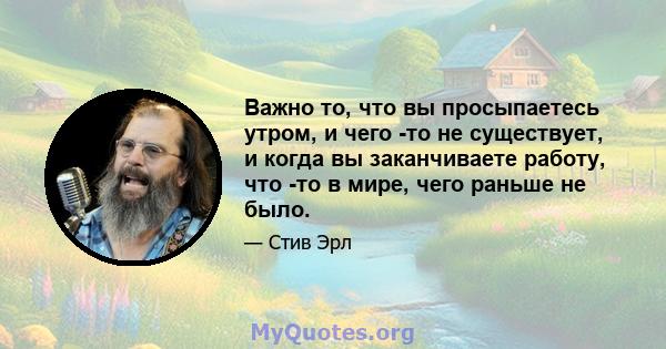 Важно то, что вы просыпаетесь утром, и чего -то не существует, и когда вы заканчиваете работу, что -то в мире, чего раньше не было.