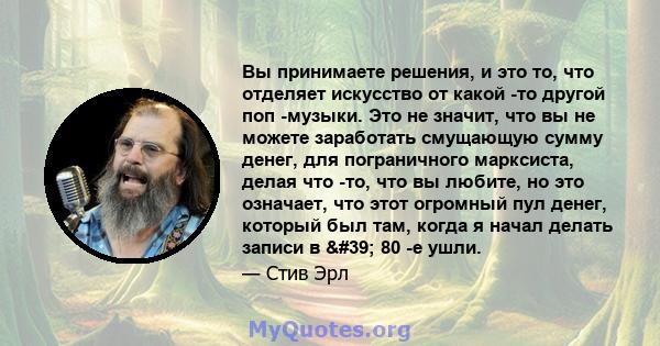 Вы принимаете решения, и это то, что отделяет искусство от какой -то другой поп -музыки. Это не значит, что вы не можете заработать смущающую сумму денег, для пограничного марксиста, делая что -то, что вы любите, но это 