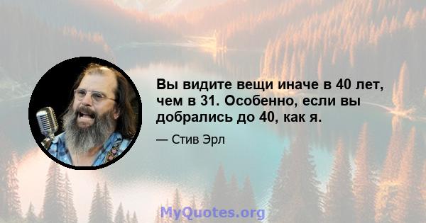 Вы видите вещи иначе в 40 лет, чем в 31. Особенно, если вы добрались до 40, как я.