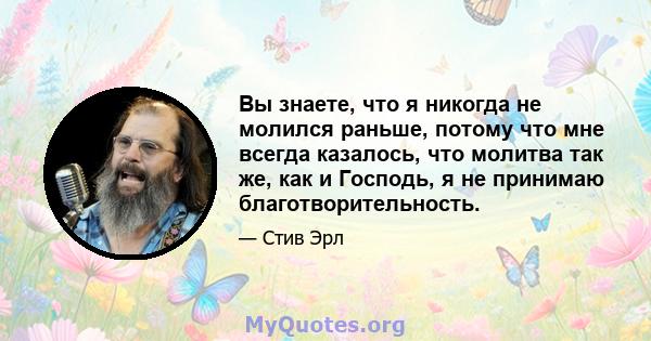 Вы знаете, что я никогда не молился раньше, потому что мне всегда казалось, что молитва так же, как и Господь, я не принимаю благотворительность.