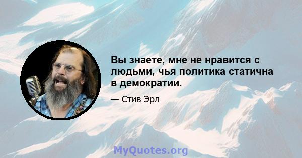 Вы знаете, мне не нравится с людьми, чья политика статична в демократии.