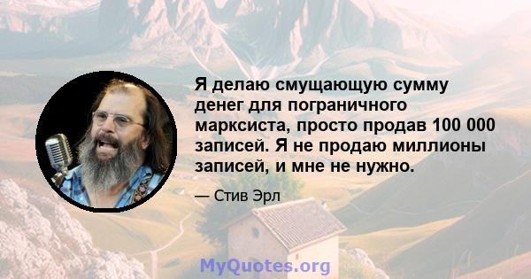 Я делаю смущающую сумму денег для пограничного марксиста, просто продав 100 000 записей. Я не продаю миллионы записей, и мне не нужно.