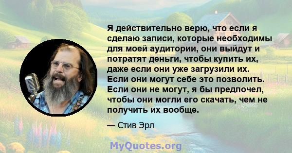 Я действительно верю, что если я сделаю записи, которые необходимы для моей аудитории, они выйдут и потратят деньги, чтобы купить их, даже если они уже загрузили их. Если они могут себе это позволить. Если они не могут, 