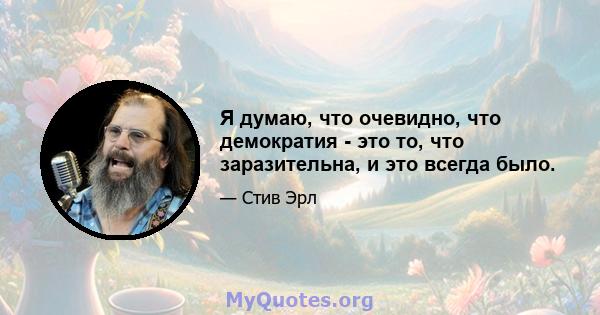 Я думаю, что очевидно, что демократия - это то, что заразительна, и это всегда было.