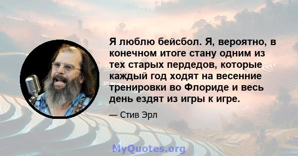 Я люблю бейсбол. Я, вероятно, в конечном итоге стану одним из тех старых пердедов, которые каждый год ходят на весенние тренировки во Флориде и весь день ездят из игры к игре.