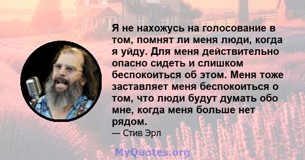 Я не нахожусь на голосование в том, помнят ли меня люди, когда я уйду. Для меня действительно опасно сидеть и слишком беспокоиться об этом. Меня тоже заставляет меня беспокоиться о том, что люди будут думать обо мне,