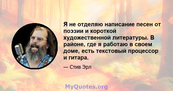 Я не отделяю написание песен от поэзии и короткой художественной литературы. В районе, где я работаю в своем доме, есть текстовый процессор и гитара.