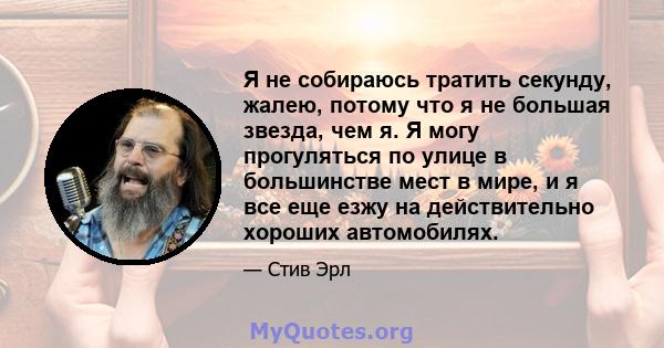 Я не собираюсь тратить секунду, жалею, потому что я не большая звезда, чем я. Я могу прогуляться по улице в большинстве мест в мире, и я все еще езжу на действительно хороших автомобилях.