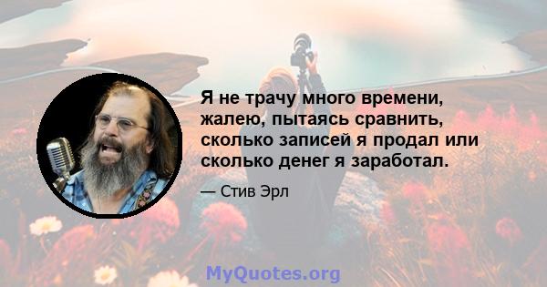 Я не трачу много времени, жалею, пытаясь сравнить, сколько записей я продал или сколько денег я заработал.