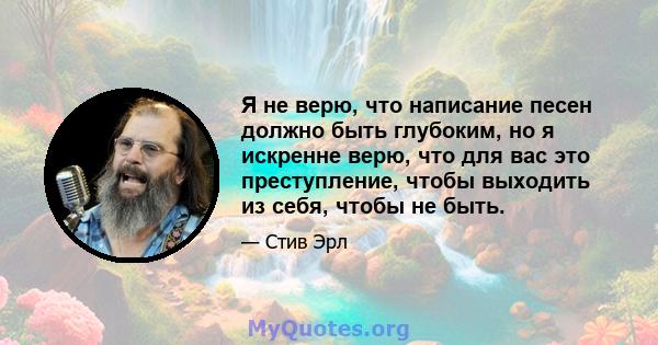 Я не верю, что написание песен должно быть глубоким, но я искренне верю, что для вас это преступление, чтобы выходить из себя, чтобы не быть.