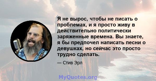 Я не вырос, чтобы не писать о проблемах, и я просто живу в действительно политически заряженные времена. Вы знаете, я бы предпочел написать песни о девушках, но сейчас это просто трудно сделать.