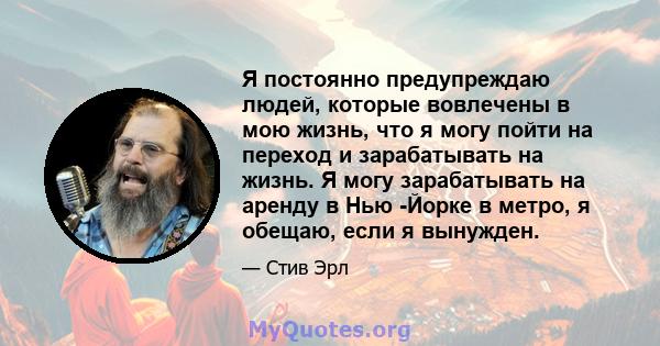 Я постоянно предупреждаю людей, которые вовлечены в мою жизнь, что я могу пойти на переход и зарабатывать на жизнь. Я могу зарабатывать на аренду в Нью -Йорке в метро, ​​я обещаю, если я вынужден.