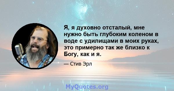 Я, я духовно отсталый, мне нужно быть глубоким коленом в воде с удилищами в моих руках, это примерно так же близко к Богу, как и я.